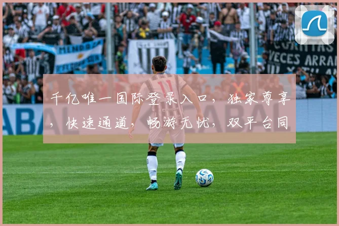 千亿唯一国际登录入口，独家尊享，快速通道，畅游无忧，双平台同步