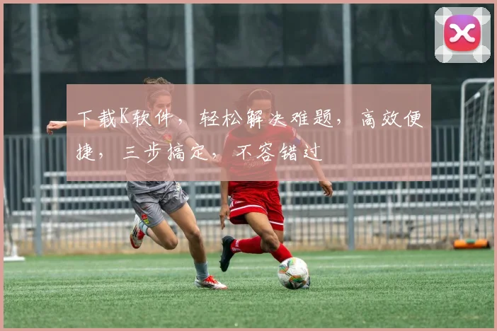下载K软件，轻松解决难题，高效便捷，三步搞定，不容错过